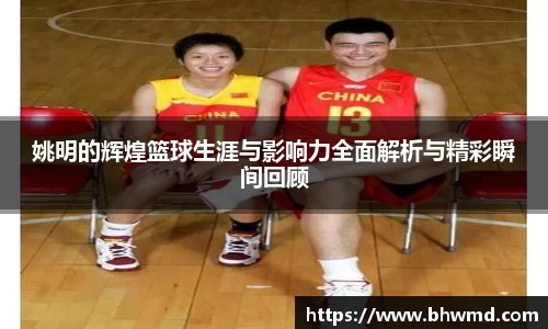 姚明的辉煌篮球生涯与影响力全面解析与精彩瞬间回顾